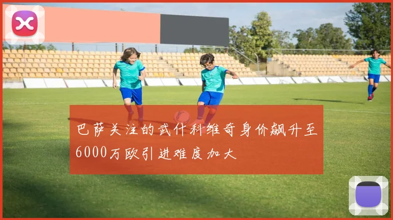 巴萨关注的武什科维奇身价飙升至6000万欧引进难度加大