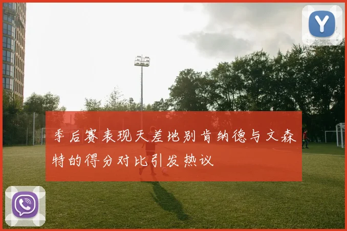 季后赛表现天差地别肯纳德与文森特的得分对比引发热议