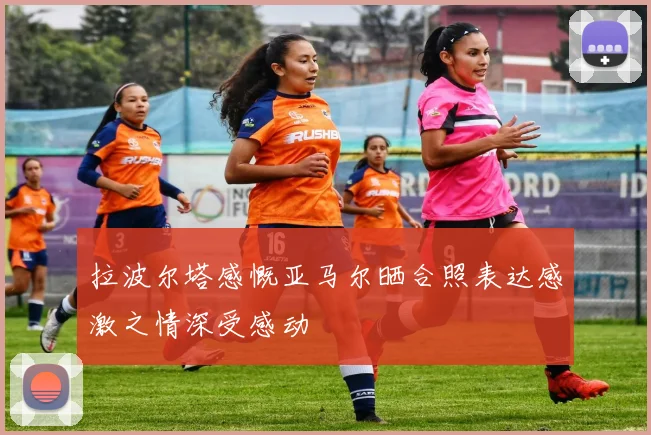 拉波尔塔感慨亚马尔晒合照表达感激之情深受感动