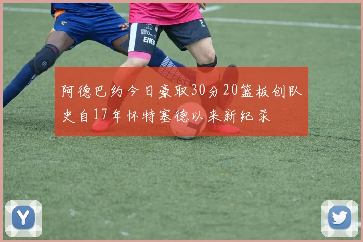 阿德巴约今日豪取30分20篮板创队史自17年怀特塞德以来新纪录