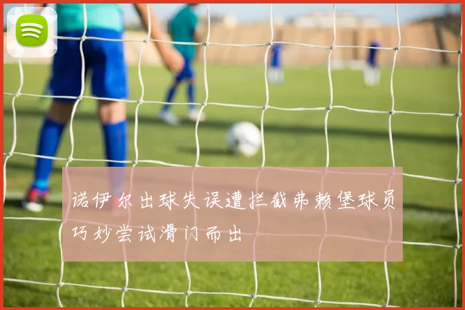诺伊尔出球失误遭拦截弗赖堡球员巧妙尝试滑门而出