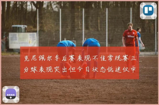 克尼佩尔季后赛表现不佳常规赛三分球表现突出但今日状态低迷仅中两球