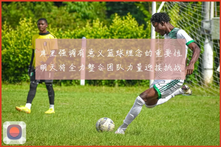 库里强调有意义篮球理念的重要性明天将全力整合团队力量迎接挑战