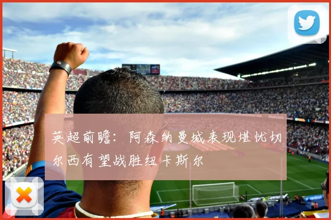 英超前瞻：阿森纳曼城表现堪忧切尔西有望战胜纽卡斯尔