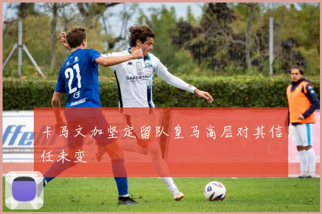 卡马文加坚定留队皇马高层对其信任未变