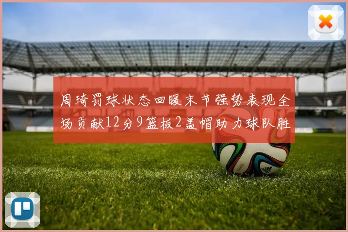 周琦罚球状态回暖末节强势表现全场贡献12分9篮板2盖帽助力球队胜利