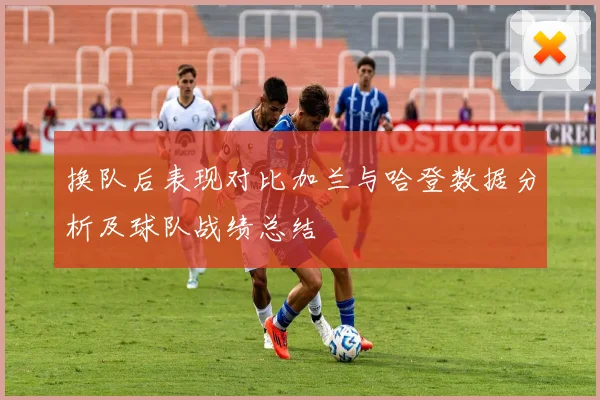换队后表现对比加兰与哈登数据分析及球队战绩总结