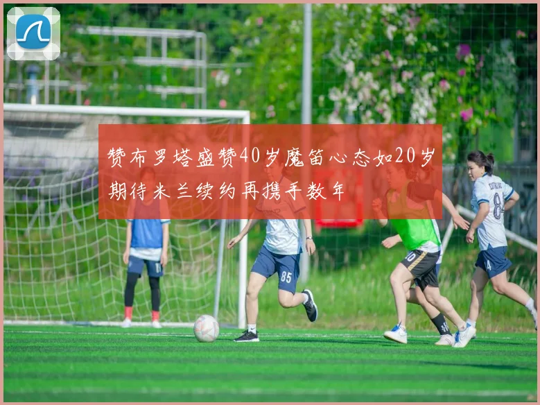 赞布罗塔盛赞40岁魔笛心态如20岁期待米兰续约再携手数年