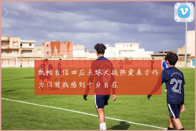 凯帕自信回应点球大战热爱表示作为门将我感到十分自在