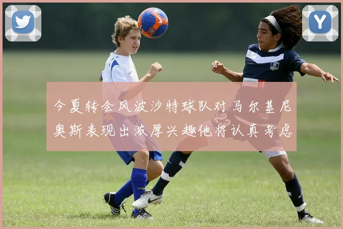 今夏转会风波沙特球队对马尔基尼奥斯表现出浓厚兴趣他将认真考虑所有选择