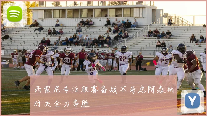 西蒙尼专注联赛备战不考虑阿森纳对决全力争胜