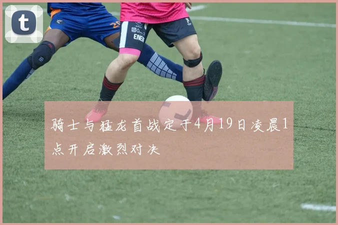 骑士与猛龙首战定于4月19日凌晨1点开启激烈对决