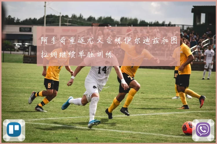 阿季奇重返尤文合练伊尔迪兹和图拉姆继续单独训练