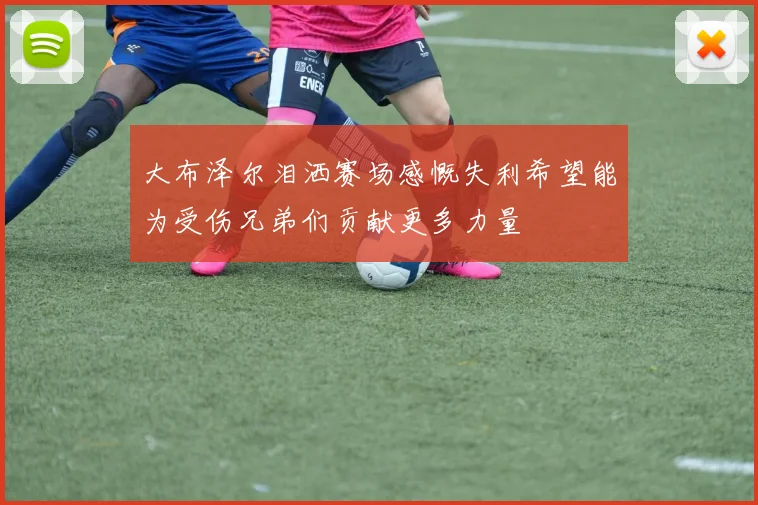 大布泽尔泪洒赛场感慨失利希望能为受伤兄弟们贡献更多力量