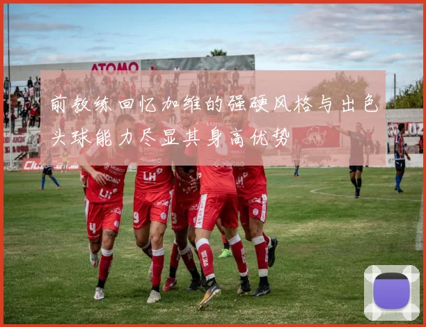 前教练回忆加维的强硬风格与出色头球能力尽显其身高优势