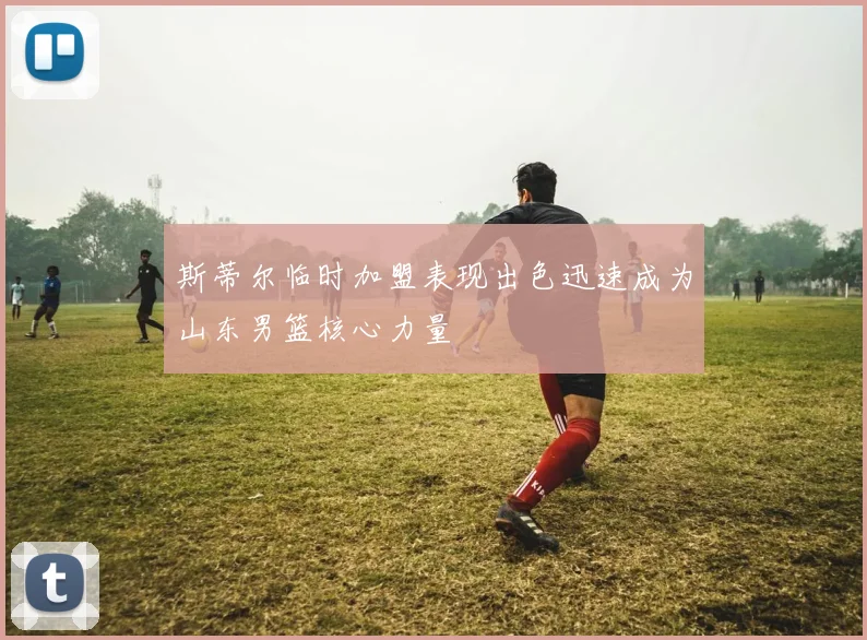 斯蒂尔临时加盟表现出色迅速成为山东男篮核心力量