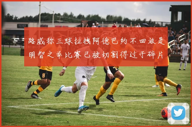 路威称三球拉拽阿德巴约不回放是明智之举比赛已被切割得过于碎片化