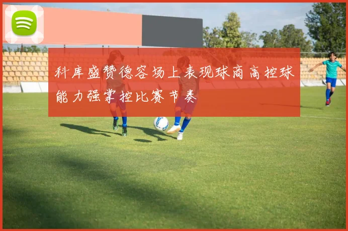 科库盛赞德容场上表现球商高控球能力强掌控比赛节奏