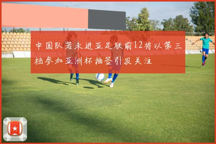 中国队若未进亚足联前12将以第三档参加亚洲杯抽签引发关注