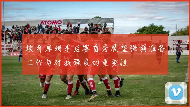 埃奇库姆季后赛首秀展望强调准备工作与对抗强度的重要性