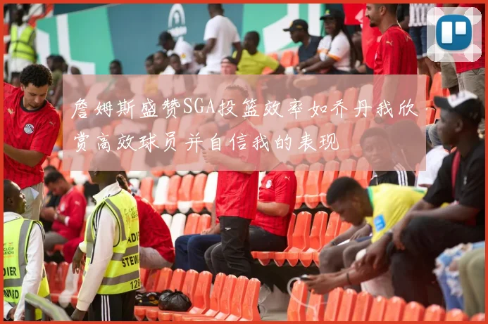 詹姆斯盛赞SGA投篮效率如乔丹我欣赏高效球员并自信我的表现