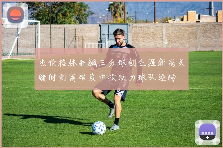 杰伦格林狂飙三分球创生涯新高关键时刻高难度中投助力球队逆转