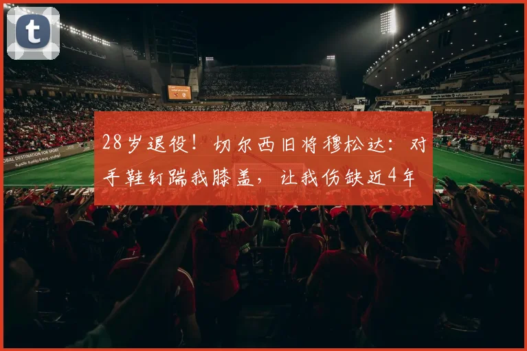 28岁退役！切尔西旧将穆松达：对手鞋钉踹我膝盖，让我伤缺近4年