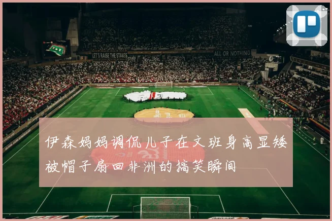 伊森妈妈调侃儿子在文班身高显矮被帽子扇回非洲的搞笑瞬间